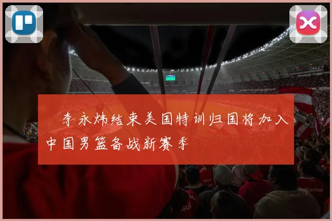 偰李永炜结束美国特训归国将加入中国男篮备战新赛季