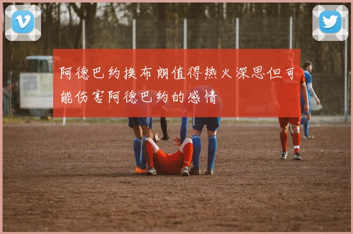 阿德巴约换布朗值得热火深思但可能伤害阿德巴约的感情
