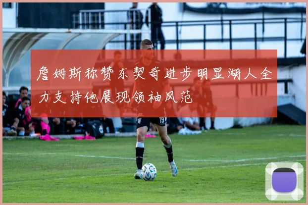 詹姆斯称赞东契奇进步明显湖人全力支持他展现领袖风范