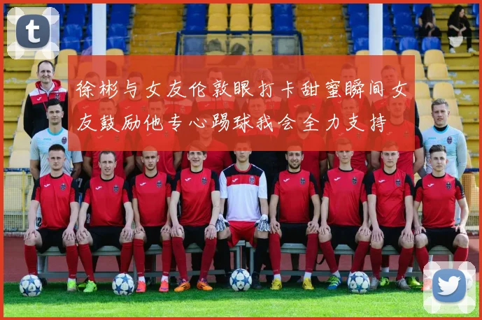 徐彬与女友伦敦眼打卡甜蜜瞬间女友鼓励他专心踢球我会全力支持