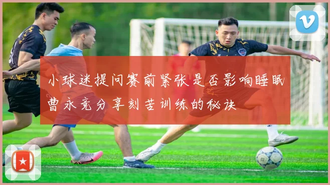 小球迷提问赛前紧张是否影响睡眠曹永竞分享刻苦训练的秘诀