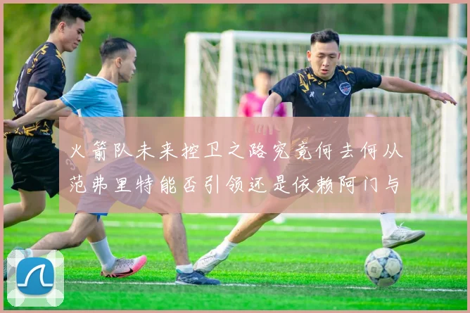 火箭队未来控卫之路究竟何去何从范弗里特能否引领还是依赖阿门与谢泼德