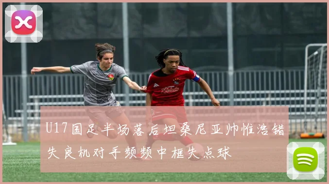 U17国足半场落后坦桑尼亚帅惟浩错失良机对手频频中框失点球