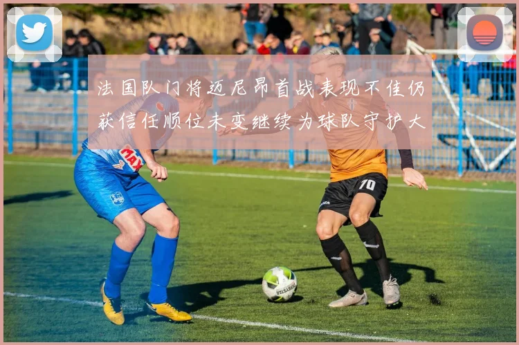 法国队门将迈尼昂首战表现不佳仍获信任顺位未变继续为球队守护大门