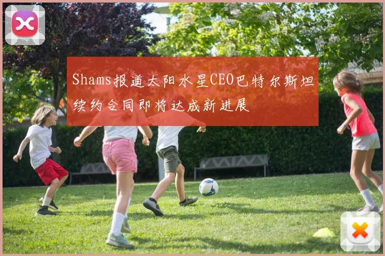 Shams报道太阳水星CEO巴特尔斯坦续约合同即将达成新进展