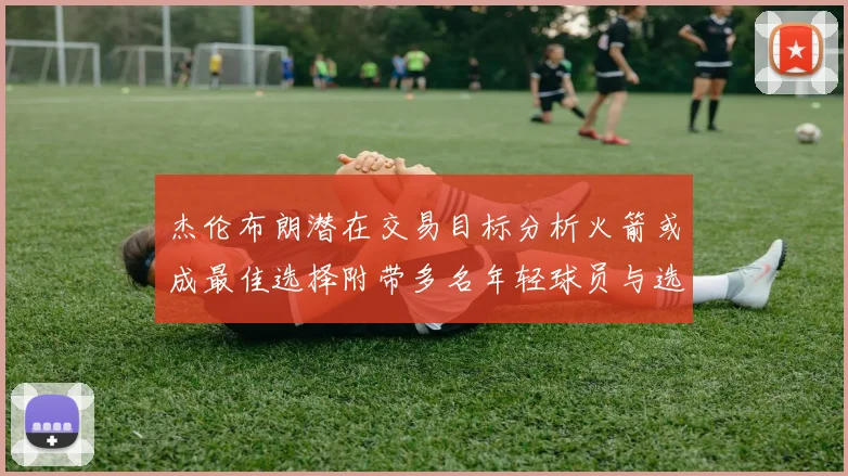 杰伦布朗潜在交易目标分析火箭或成最佳选择附带多名年轻球员与选秀权
