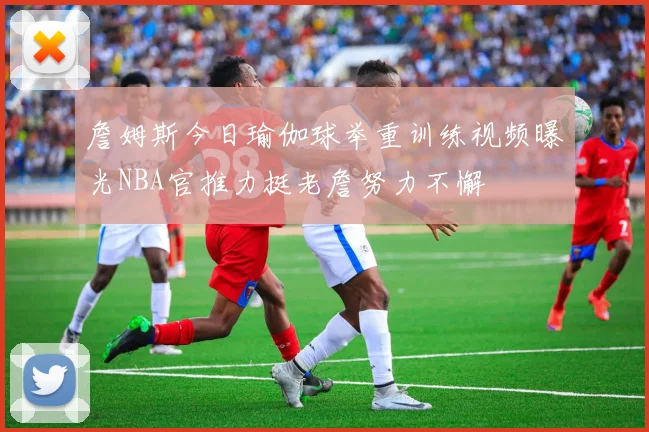 詹姆斯今日瑜伽球举重训练视频曝光NBA官推力挺老詹努力不懈
