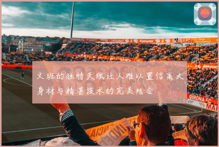 文班的独特天赋让人难以置信高大身材与精湛技术的完美结合