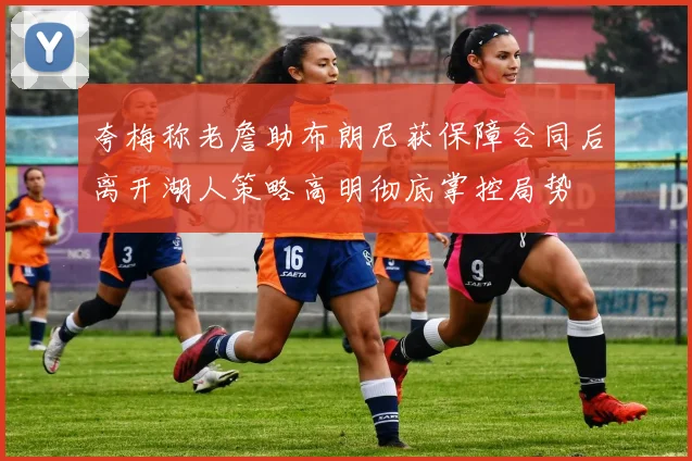 夸梅称老詹助布朗尼获保障合同后离开湖人策略高明彻底掌控局势