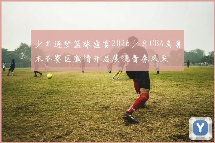 少年逐梦篮球盛宴2026少年CBA乌鲁木齐赛区激情开启展现青春风采