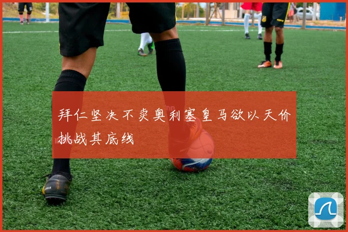 拜仁坚决不卖奥利塞皇马欲以天价挑战其底线